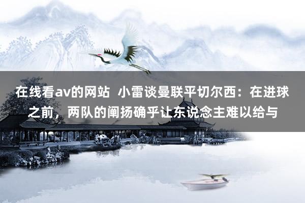 在线看av的网站  小雷谈曼联平切尔西：在进球之前，两队的阐扬确乎让东说念主难以给与