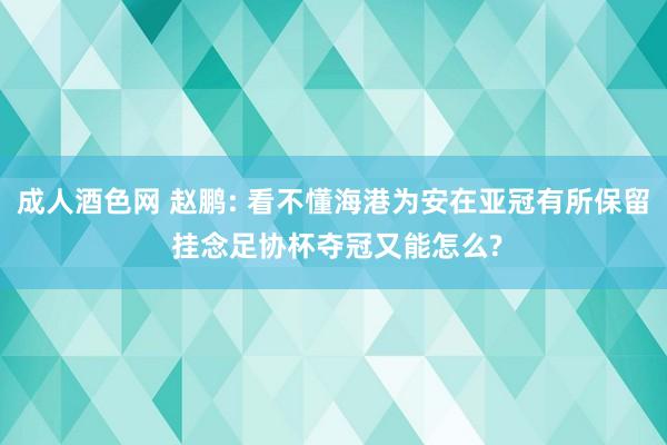 成人酒色网 赵鹏: 看不懂海港为安在亚冠有所保留 挂念足协杯夺冠又能怎么?