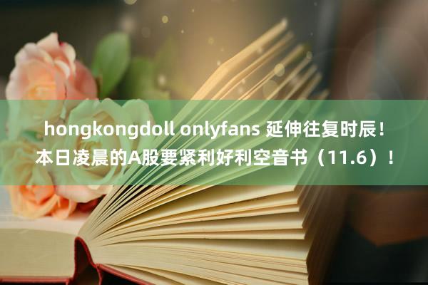 hongkongdoll onlyfans 延伸往复时辰！本日凌晨的A股要紧利好利空音书（11.6）！