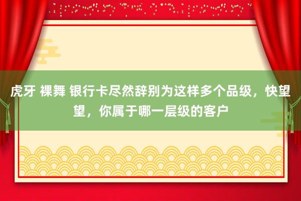 虎牙 裸舞 银行卡尽然辞别为这样多个品级，快望望，你属于哪一层级的客户