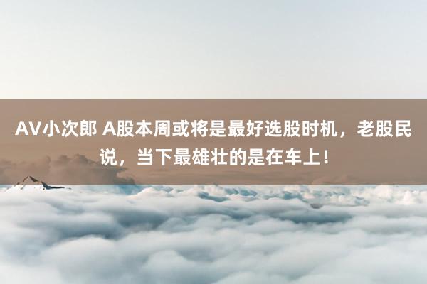 AV小次郎 A股本周或将是最好选股时机，老股民说，当下最雄壮的是在车上！