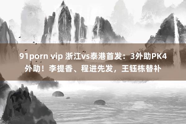 91porn vip 浙江vs泰港首发：3外助PK4外助！李提香、程进先发，王钰栋替补