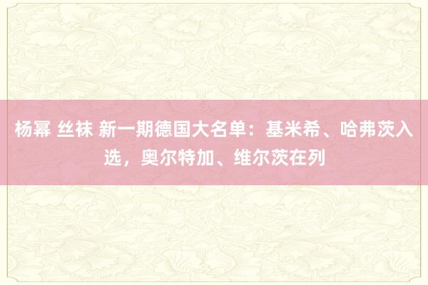 杨幂 丝袜 新一期德国大名单：基米希、哈弗茨入选，奥尔特加、维尔茨在列