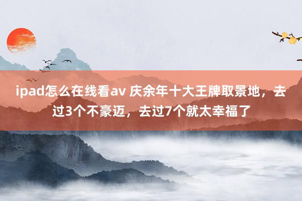 ipad怎么在线看av 庆余年十大王牌取景地，去过3个不豪迈，去过7个就太幸福了