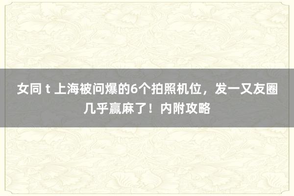 女同 t 上海被问爆的6个拍照机位，发一又友圈几乎赢麻了！内附攻略