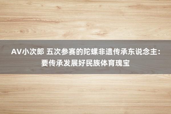 AV小次郎 五次参赛的陀螺非遗传承东说念主：要传承发展好民族体育瑰宝