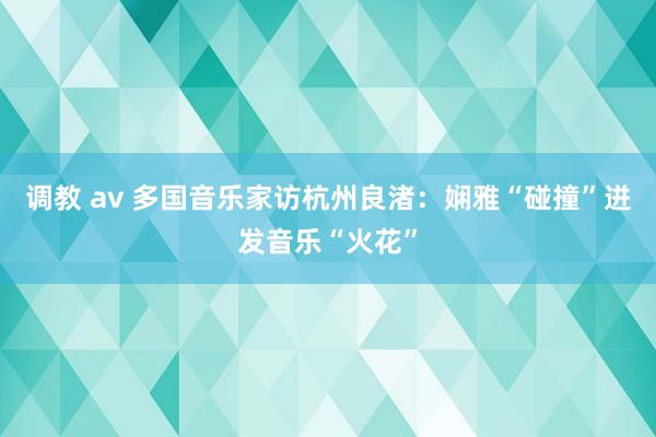 调教 av 多国音乐家访杭州良渚：娴雅“碰撞”迸发音乐“火花”