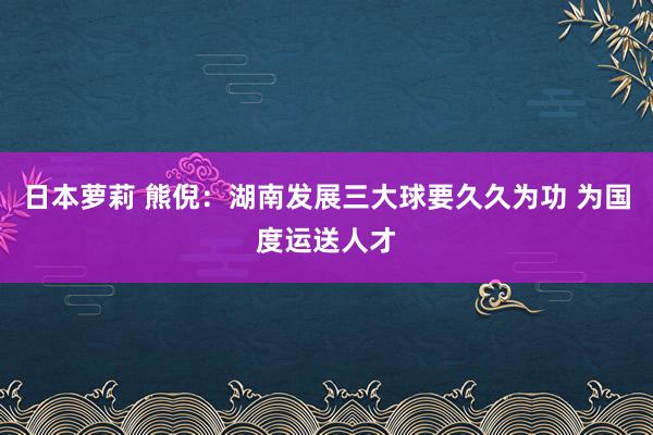 日本萝莉 熊倪：湖南发展三大球要久久为功 为国度运送人才