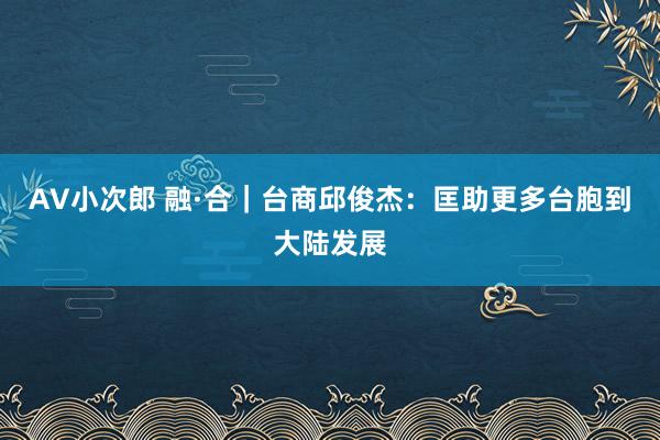 AV小次郎 融·合｜台商邱俊杰：匡助更多台胞到大陆发展