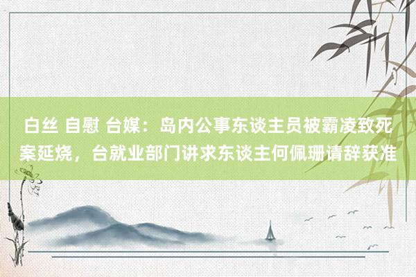 白丝 自慰 台媒：岛内公事东谈主员被霸凌致死案延烧，台就业部门讲求东谈主何佩珊请辞获准