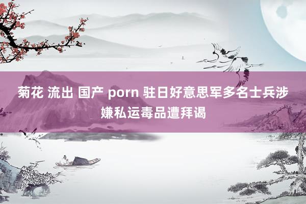 菊花 流出 国产 porn 驻日好意思军多名士兵涉嫌私运毒品遭拜谒