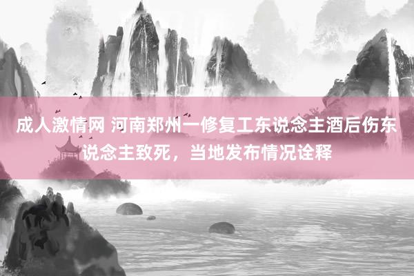 成人激情网 河南郑州一修复工东说念主酒后伤东说念主致死，当地发布情况诠释