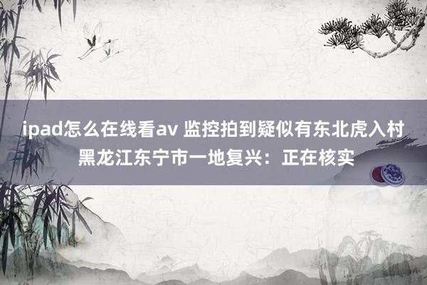 ipad怎么在线看av 监控拍到疑似有东北虎入村 黑龙江东宁市一地复兴：正在核实