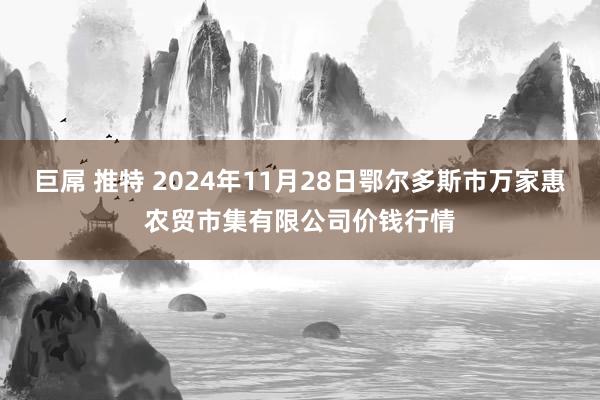 巨屌 推特 2024年11月28日鄂尔多斯市万家惠农贸市集有限公司价钱行情