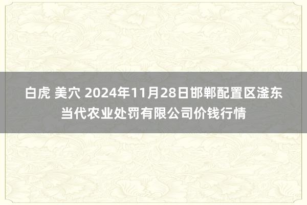 白虎 美穴 2024年11月28日邯郸配置区滏东当代农业处罚有限公司价钱行情