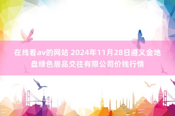 在线看av的网站 2024年11月28日遵义金地盘绿色居品交往有限公司价钱行情