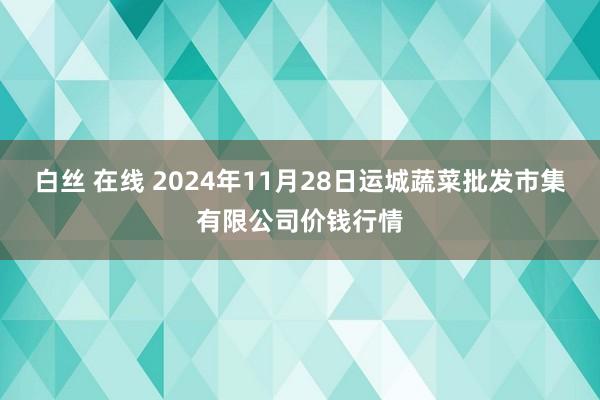 白丝 在线 2024年11月28日运城蔬菜批发市集有限公司价钱行情