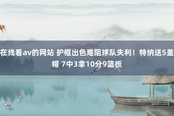 在线看av的网站 护框出色难阻球队失利！特纳送5盖帽 7中3拿10分9篮板