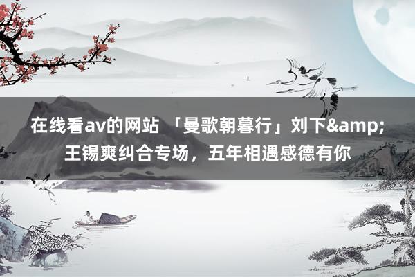 在线看av的网站 「曼歌朝暮行」刘下&王锡爽纠合专场，五年相遇感德有你