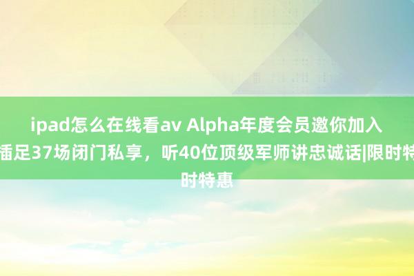 ipad怎么在线看av Alpha年度会员邀你加入！插足37场闭门私享，听40位顶级军师讲忠诚话|限时特惠