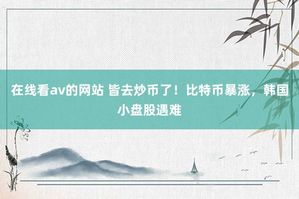 在线看av的网站 皆去炒币了！比特币暴涨，韩国小盘股遇难