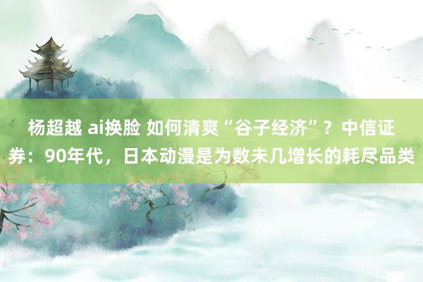 杨超越 ai换脸 如何清爽“谷子经济”？中信证券：90年代，日本动漫是为数未几增长的耗尽品类