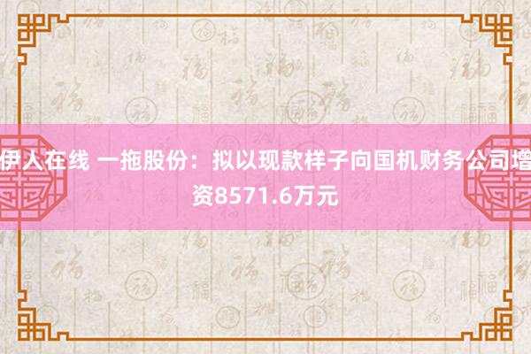 伊人在线 一拖股份：拟以现款样子向国机财务公司增资8571.6万元