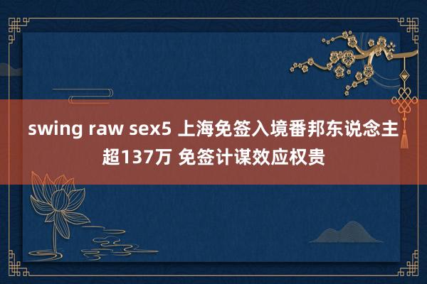 swing raw sex5 上海免签入境番邦东说念主超137万 免签计谋效应权贵