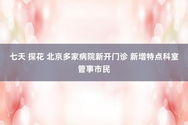 七天 探花 北京多家病院新开门诊 新增特点科室管事市民