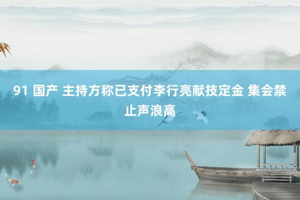 91 国产 主持方称已支付李行亮献技定金 集会禁止声浪高