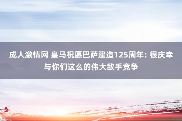 成人激情网 皇马祝愿巴萨建造125周年: 很庆幸与你们这么的伟大敌手竞争