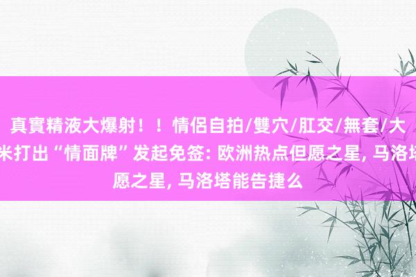 真實精液大爆射！！情侶自拍/雙穴/肛交/無套/大量噴精 国米打出“情面牌”发起免签: 欧洲热点但愿之星， 马洛塔能告捷么