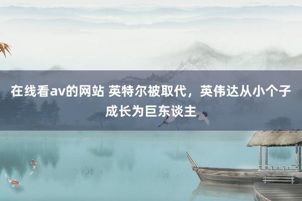 在线看av的网站 英特尔被取代，英伟达从小个子成长为巨东谈主