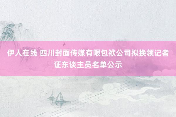 伊人在线 四川封面传媒有限包袱公司拟换领记者证东谈主员名单公示