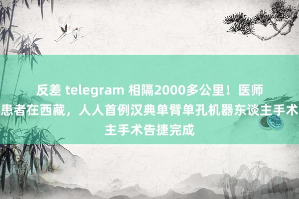 反差 telegram 相隔2000多公里！医师在成齐，患者在西藏，人人首例汉典单臂单孔机器东谈主手术告捷完成