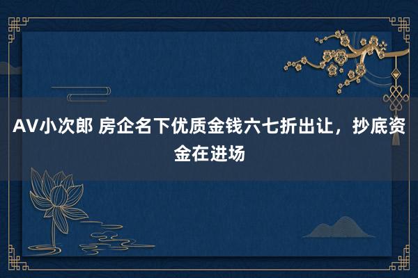 AV小次郎 房企名下优质金钱六七折出让，抄底资金在进场