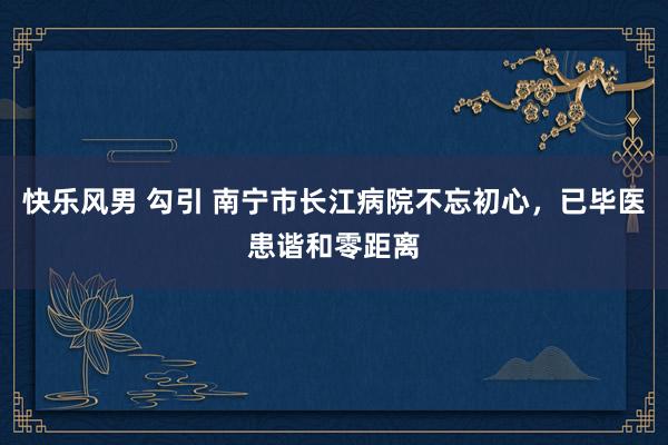 快乐风男 勾引 南宁市长江病院不忘初心，已毕医患谐和零距离