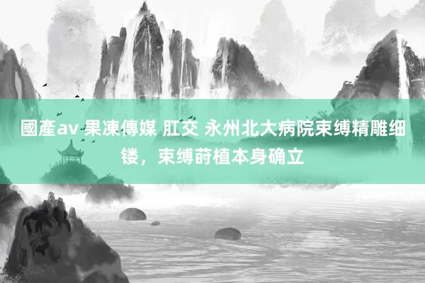 國產av 果凍傳媒 肛交 永州北大病院束缚精雕细镂，束缚莳植本身确立