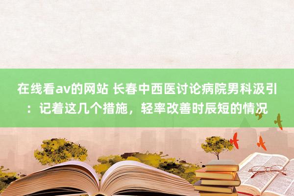 在线看av的网站 长春中西医讨论病院男科汲引：记着这几个措施，轻率改善时辰短的情况