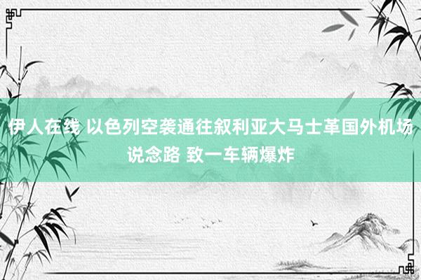 伊人在线 以色列空袭通往叙利亚大马士革国外机场说念路 致一车辆爆炸