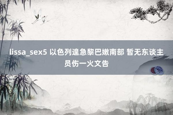 lissa_sex5 以色列遑急黎巴嫩南部 暂无东谈主员伤一火文告