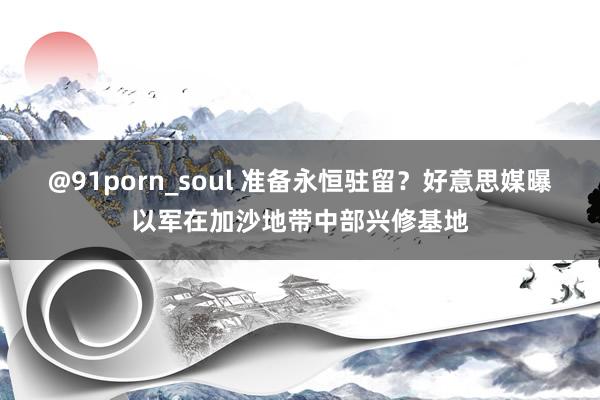 @91porn_soul 准备永恒驻留？好意思媒曝以军在加沙地带中部兴修基地