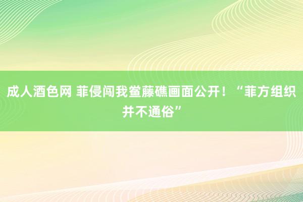 成人酒色网 菲侵闯我鲎藤礁画面公开！“菲方组织并不通俗”