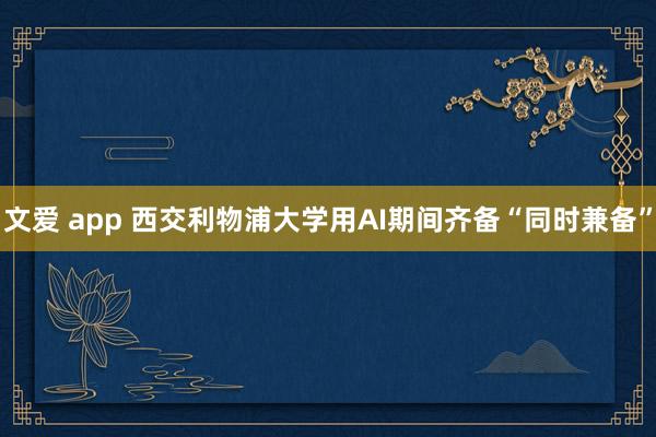 文爱 app 西交利物浦大学用AI期间齐备“同时兼备”