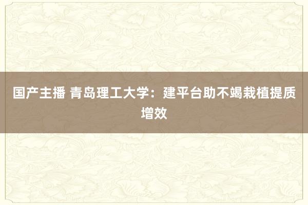 国产主播 青岛理工大学：建平台助不竭栽植提质增效