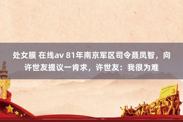 处女膜 在线av 81年南京军区司令聂凤智，向许世友提议一肯求，许世友：我很为难