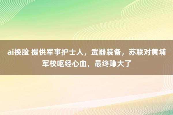 ai换脸 提供军事护士人，武器装备，苏联对黄埔军校呕经心血，最终赚大了