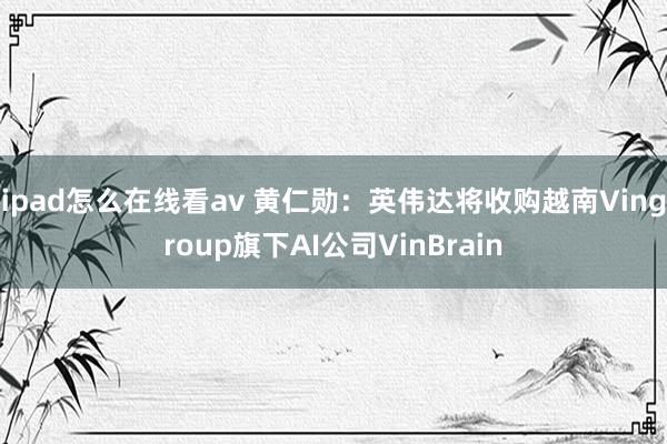 ipad怎么在线看av 黄仁勋：英伟达将收购越南Vingroup旗下AI公司VinBrain