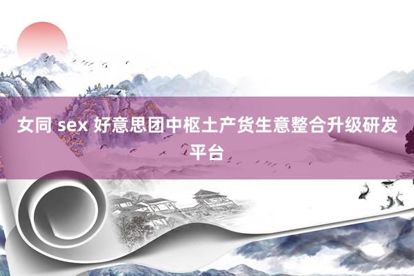 女同 sex 好意思团中枢土产货生意整合升级研发平台