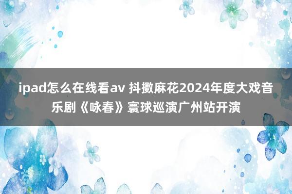 ipad怎么在线看av 抖擞麻花2024年度大戏音乐剧《咏春》寰球巡演广州站开演